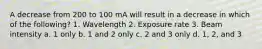 A decrease from 200 to 100 mA will result in a decrease in which of the following? 1. Wavelength 2. Exposure rate 3. Beam intensity a. 1 only b. 1 and 2 only c. 2 and 3 only d. 1, 2, and 3