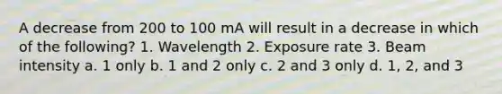 A decrease from 200 to 100 mA will result in a decrease in which of the following? 1. Wavelength 2. Exposure rate 3. Beam intensity a. 1 only b. 1 and 2 only c. 2 and 3 only d. 1, 2, and 3