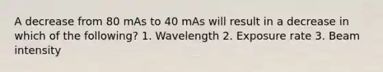 A decrease from 80 mAs to 40 mAs will result in a decrease in which of the following? 1. Wavelength 2. Exposure rate 3. Beam intensity