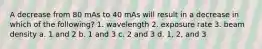 A decrease from 80 mAs to 40 mAs will result in a decrease in which of the following? 1. wavelength 2. exposure rate 3. beam density a. 1 and 2 b. 1 and 3 c. 2 and 3 d. 1, 2, and 3