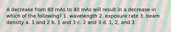 A decrease from 80 mAs to 40 mAs will result in a decrease in which of the following? 1. wavelength 2. exposure rate 3. beam density a. 1 and 2 b. 1 and 3 c. 2 and 3 d. 1, 2, and 3