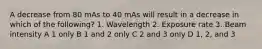 A decrease from 80 mAs to 40 mAs will result in a decrease in which of the following? 1. Wavelength 2. Exposure rate 3. Beam intensity A 1 only B 1 and 2 only C 2 and 3 only D 1, 2, and 3