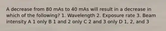 A decrease from 80 mAs to 40 mAs will result in a decrease in which of the following? 1. Wavelength 2. Exposure rate 3. Beam intensity A 1 only B 1 and 2 only C 2 and 3 only D 1, 2, and 3