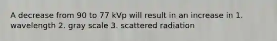 A decrease from 90 to 77 kVp will result in an increase in 1. wavelength 2. gray scale 3. scattered radiation