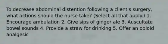 To decrease abdominal distention following a client's surgery, what actions should the nurse take? (Select all that apply.) 1. Encourage ambulation 2. Give sips of ginger ale 3. Auscultate bowel sounds 4. Provide a straw for drinking 5. Offer an opioid analgesic