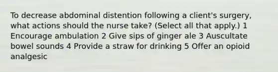 To decrease abdominal distention following a client's surgery, what actions should the nurse take? (Select all that apply.) 1 Encourage ambulation 2 Give sips of ginger ale 3 Auscultate bowel sounds 4 Provide a straw for drinking 5 Offer an opioid analgesic