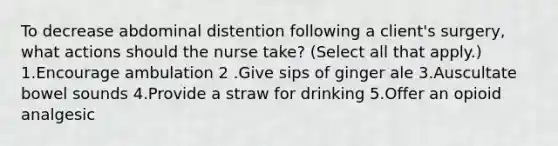 To decrease abdominal distention following a client's surgery, what actions should the nurse take? (Select all that apply.) 1.Encourage ambulation 2 .Give sips of ginger ale 3.Auscultate bowel sounds 4.Provide a straw for drinking 5.Offer an opioid analgesic