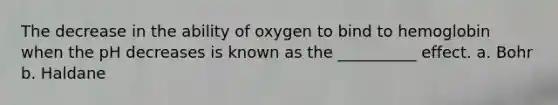 The decrease in the ability of oxygen to bind to hemoglobin when the pH decreases is known as the __________ effect. a. Bohr b. Haldane