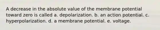 A decrease in the <a href='https://www.questionai.com/knowledge/kbbTh4ZPeb-absolute-value' class='anchor-knowledge'>absolute value</a> of the membrane potential toward zero is called a. depolarization. b. an action potential. c. hyperpolarization. d. a membrane potential. e. voltage.