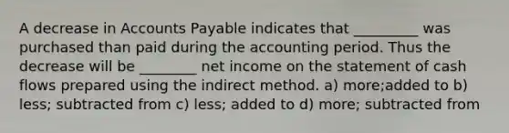 A decrease in Accounts Payable indicates that _________ was purchased than paid during the accounting period. Thus the decrease will be ________ net income on the statement of cash flows prepared using the indirect method. a) more;added to b) less; subtracted from c) less; added to d) more; subtracted from