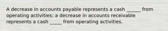 A decrease in accounts payable represents a cash ______ from operating activities; a decrease in accounts receivable represents a cash _____ from operating activities.