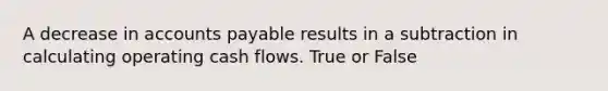 A decrease in accounts payable results in a subtraction in calculating operating cash flows. True or False