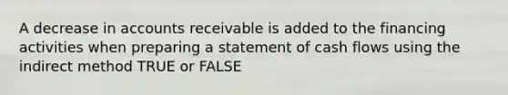 A decrease in accounts receivable is added to the financing activities when preparing a statement of cash flows using the indirect method TRUE or FALSE