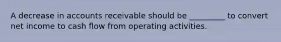 A decrease in accounts receivable should be _________ to convert net income to cash flow from operating activities.