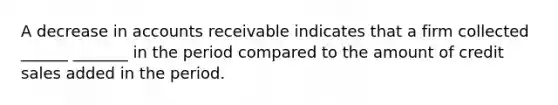 A decrease in accounts receivable indicates that a firm collected ______ _______ in the period compared to the amount of credit sales added in the period.