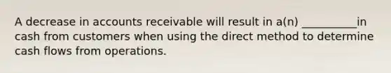 A decrease in accounts receivable will result in a(n) __________in cash from customers when using the direct method to determine cash flows from operations.