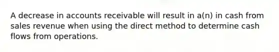 A decrease in accounts receivable will result in a(n) in cash from sales revenue when using the direct method to determine cash flows from operations.