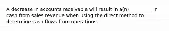 A decrease in accounts receivable will result in a(n) _________ in cash from sales revenue when using the direct method to determine cash flows from operations.