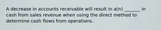 A decrease in accounts receivable will result in a(n) _______ in cash from sales revenue when using the direct method to determine cash flows from operations.