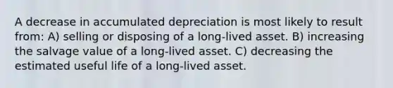 A decrease in accumulated depreciation is most likely to result from: A) selling or disposing of a long-lived asset. B) increasing the salvage value of a long-lived asset. C) decreasing the estimated useful life of a long-lived asset.