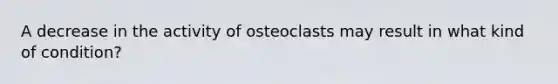 A decrease in the activity of osteoclasts may result in what kind of condition?