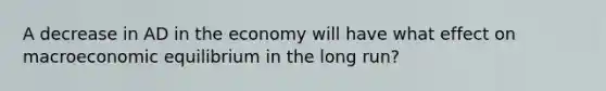 A decrease in AD in the economy will have what effect on macroeconomic equilibrium in the long run?