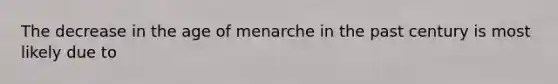 The decrease in the age of menarche in the past century is most likely due to