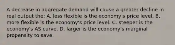 A decrease in aggregate demand will cause a greater decline in real output the: A. less flexible is the economy's price level. B. more flexible is the economy's price level. C. steeper is the economy's AS curve. D. larger is the economy's marginal propensity to save.