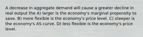 A decrease in aggregate demand will cause a greater decline in real output the A) larger is the economy's marginal propensity to save. B) more flexible is the economy's price level. C) steeper is the economy's AS curve. D) less flexible is the economy's price level.