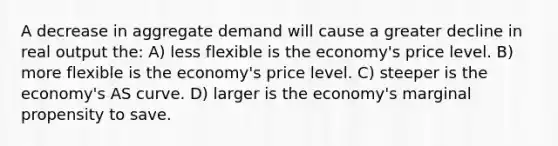 A decrease in aggregate demand will cause a greater decline in real output the: A) less flexible is the economy's price level. B) more flexible is the economy's price level. C) steeper is the economy's AS curve. D) larger is the economy's marginal propensity to save.