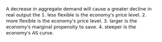 A decrease in aggregate demand will cause a greater decline in real output the 1. less flexible is the economy's price level. 2. more flexible is the economy's price level. 3. larger is the economy's marginal propensity to save. 4. steeper is the economy's AS curve.