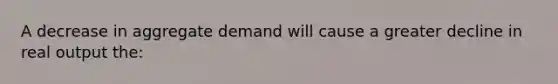 A decrease in aggregate demand will cause a greater decline in real output the: