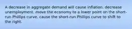 A decrease in aggregate demand will cause inflation. decrease unemployment. move the economy to a lower point on the short-run Phillips curve. cause the short-run Phillips curve to shift to the right.