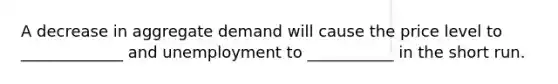 A decrease in aggregate demand will cause the price level to _____________ and unemployment to ___________ in the short run.