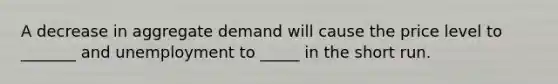 A decrease in aggregate demand will cause the price level to _______ and unemployment to _____ in the short run.