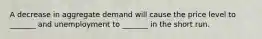 A decrease in aggregate demand will cause the price level to _______ and unemployment to _______ in the short run.