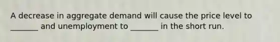 A decrease in aggregate demand will cause the price level to _______ and unemployment to _______ in the short run.