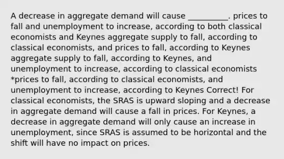 A decrease in aggregate demand will cause __________. prices to fall and unemployment to increase, according to both classical economists and Keynes aggregate supply to fall, according to classical economists, and prices to fall, according to Keynes aggregate supply to fall, according to Keynes, and unemployment to increase, according to classical economists *prices to fall, according to classical economists, and unemployment to increase, according to Keynes Correct! For classical economists, the SRAS is upward sloping and a decrease in aggregate demand will cause a fall in prices. For Keynes, a decrease in aggregate demand will only cause an increase in unemployment, since SRAS is assumed to be horizontal and the shift will have no impact on prices.