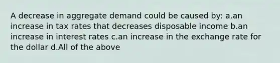 A decrease in aggregate demand could be caused by: a.an increase in tax rates that decreases disposable income b.an increase in interest rates c.an increase in the exchange rate for the dollar d.All of the above