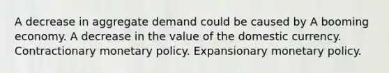 A decrease in aggregate demand could be caused by A booming economy. A decrease in the value of the domestic currency. Contractionary <a href='https://www.questionai.com/knowledge/kEE0G7Llsx-monetary-policy' class='anchor-knowledge'>monetary policy</a>. Expansionary monetary policy.