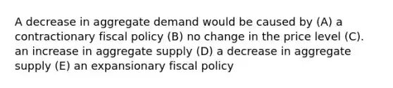 A decrease in aggregate demand would be caused by (A) a contractionary fiscal policy (B) no change in the price level (C). an increase in aggregate supply (D) a decrease in aggregate supply (E) an expansionary fiscal policy