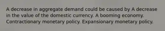 A decrease in aggregate demand could be caused by A decrease in the value of the domestic currency. A booming economy. Contractionary <a href='https://www.questionai.com/knowledge/kEE0G7Llsx-monetary-policy' class='anchor-knowledge'>monetary policy</a>. Expansionary monetary policy.