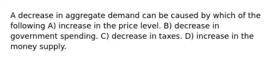 A decrease in aggregate demand can be caused by which of the following A) increase in the price level. B) decrease in government spending. C) decrease in taxes. D) increase in the money supply.