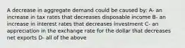 A decrease in aggregate demand could be caused by: A- an increase in tax rates that decreases disposable income B- an increase in interest rates that decreases investment C- an appreciation in the exchange rate for the dollar that decreases net exports D- all of the above