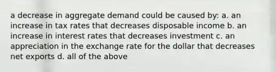 a decrease in aggregate demand could be caused by: a. an increase in tax rates that decreases disposable income b. an increase in interest rates that decreases investment c. an appreciation in the exchange rate for the dollar that decreases net exports d. all of the above