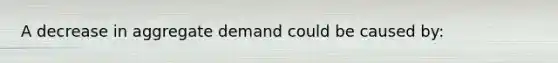 A decrease in aggregate demand could be caused by: