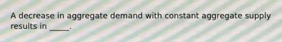 A decrease in aggregate demand with constant aggregate supply results in _____.