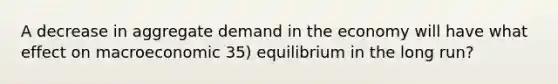 A decrease in aggregate demand in the economy will have what effect on macroeconomic 35) equilibrium in the long run?