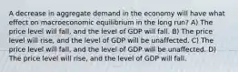 A decrease in aggregate demand in the economy will have what effect on macroeconomic equilibrium in the long run? A) The price level will fall, and the level of GDP will fall. B) The price level will rise, and the level of GDP will be unaffected. C) The price level will fall, and the level of GDP will be unaffected. D) The price level will rise, and the level of GDP will fall.