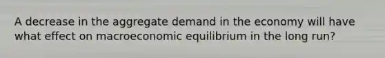 A decrease in the aggregate demand in the economy will have what effect on macroeconomic equilibrium in the long run?